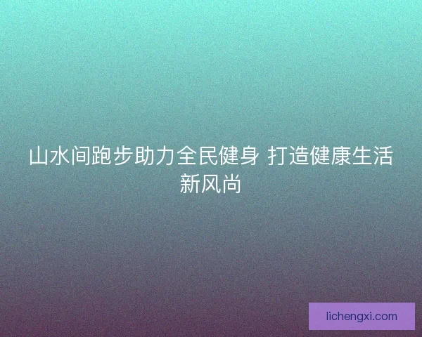 山水间跑步助力全民健身 打造健康生活新风尚 山水间跑步助力全民健身 打造健康生活新风尚